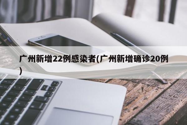 广州新增22例感染者(广州新增确诊20例)