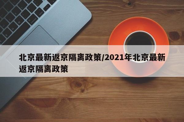 北京最新返京隔离政策/2021年北京最新返京隔离政策