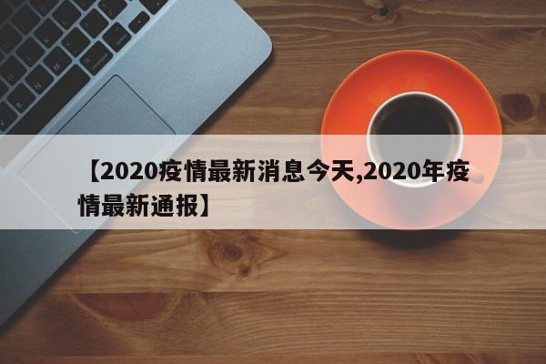 【2020疫情最新消息今天,2020年疫情最新通报】