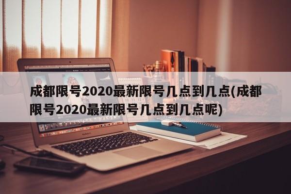 成都限号2020最新限号几点到几点(成都限号2020最新限号几点到几点呢)