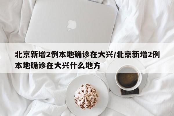 北京新增2例本地确诊在大兴/北京新增2例本地确诊在大兴什么地方