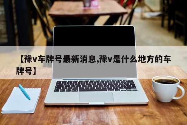 【豫v车牌号最新消息,豫v是什么地方的车牌号】