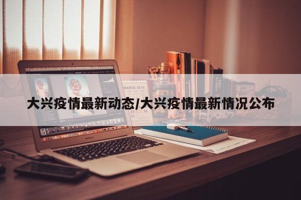 大兴疫情最新动态/大兴疫情最新情况公布