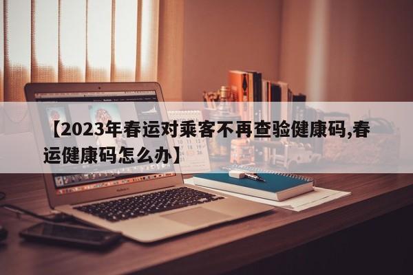 【2023年春运对乘客不再查验健康码,春运健康码怎么办】