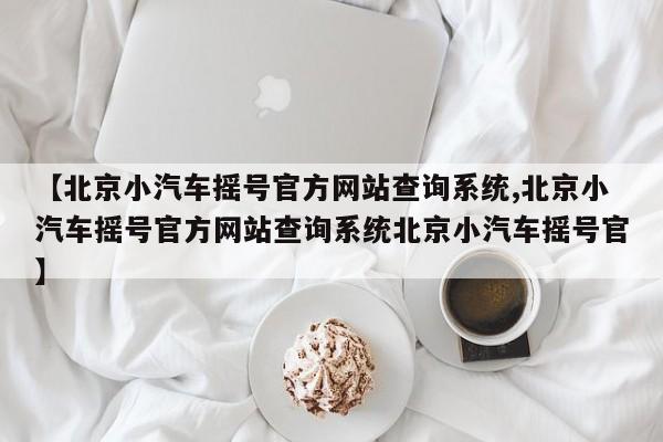 【北京小汽车摇号官方网站查询系统,北京小汽车摇号官方网站查询系统北京小汽车摇号官】