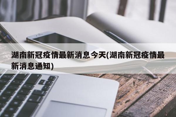 湖南新冠疫情最新消息今天(湖南新冠疫情最新消息通知)