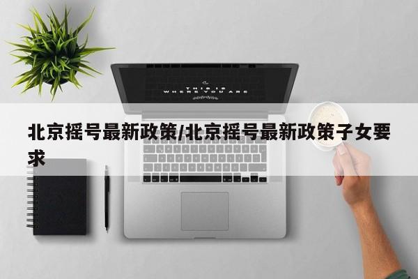 北京摇号最新政策/北京摇号最新政策子女要求