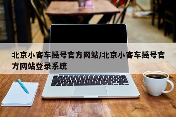 北京小客车摇号官方网站/北京小客车摇号官方网站登录系统