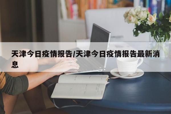 天津今日疫情报告/天津今日疫情报告最新消息