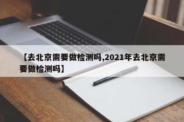 【去北京需要做检测吗,2021年去北京需要做检测吗】