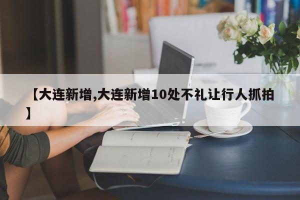 【大连新增,大连新增10处不礼让行人抓拍】