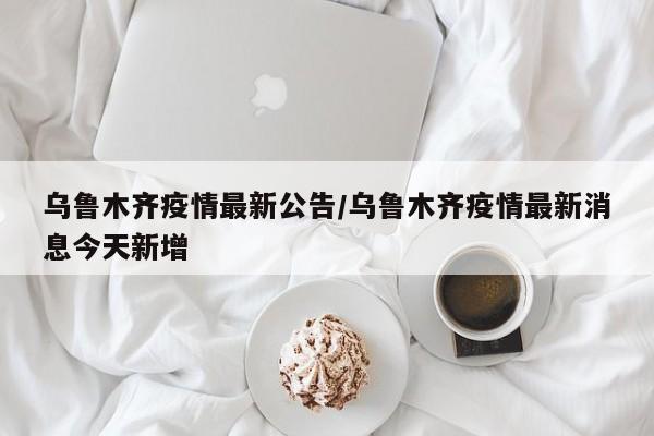 乌鲁木齐疫情最新公告/乌鲁木齐疫情最新消息今天新增