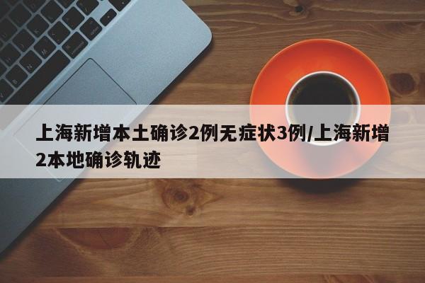 上海新增本土确诊2例无症状3例/上海新增2本地确诊轨迹