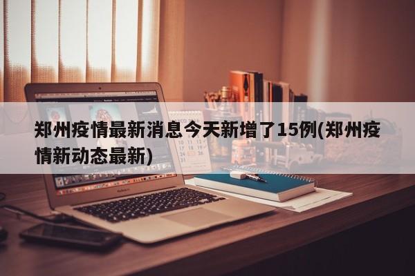 郑州疫情最新消息今天新增了15例(郑州疫情新动态最新)