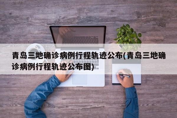 青岛三地确诊病例行程轨迹公布(青岛三地确诊病例行程轨迹公布图)