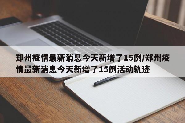 郑州疫情最新消息今天新增了15例/郑州疫情最新消息今天新增了15例活动轨迹