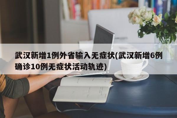 武汉新增1例外省输入无症状(武汉新增6例确诊10例无症状活动轨迹)