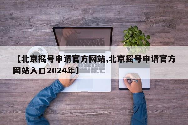 【北京摇号申请官方网站,北京摇号申请官方网站入口2024年】