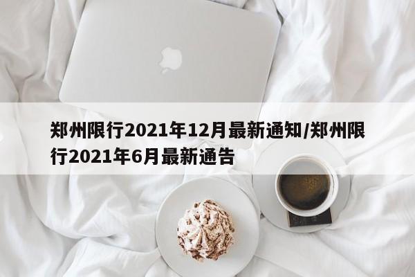 郑州限行2021年12月最新通知/郑州限行2021年6月最新通告