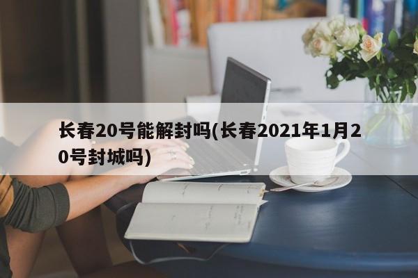 长春20号能解封吗(长春2021年1月20号封城吗)