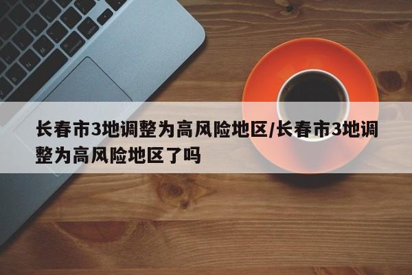 长春市3地调整为高风险地区/长春市3地调整为高风险地区了吗