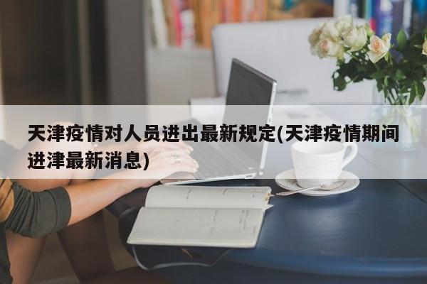 天津疫情对人员进出最新规定(天津疫情期间进津最新消息)