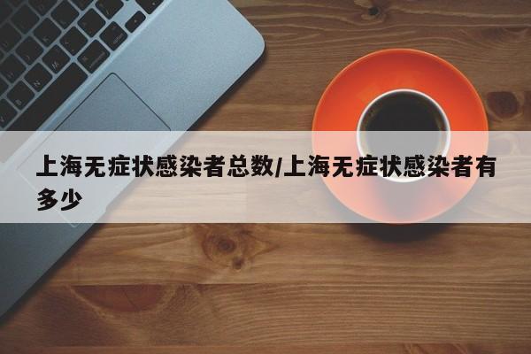 上海无症状感染者总数/上海无症状感染者有多少