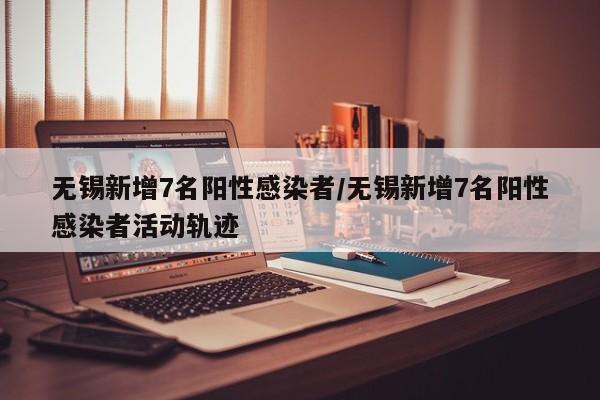 无锡新增7名阳性感染者/无锡新增7名阳性感染者活动轨迹