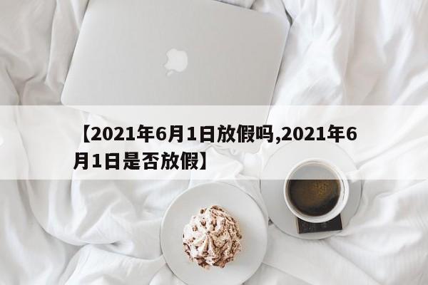 【2021年6月1日放假吗,2021年6月1日是否放假】