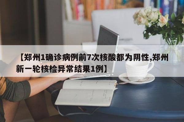 【郑州1确诊病例前7次核酸都为阴性,郑州新一轮核检异常结果1例】