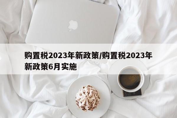 购置税2023年新政策/购置税2023年新政策6月实施