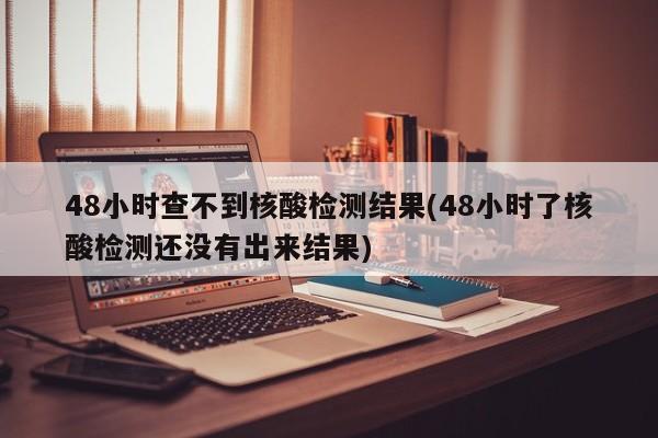 48小时查不到核酸检测结果(48小时了核酸检测还没有出来结果)