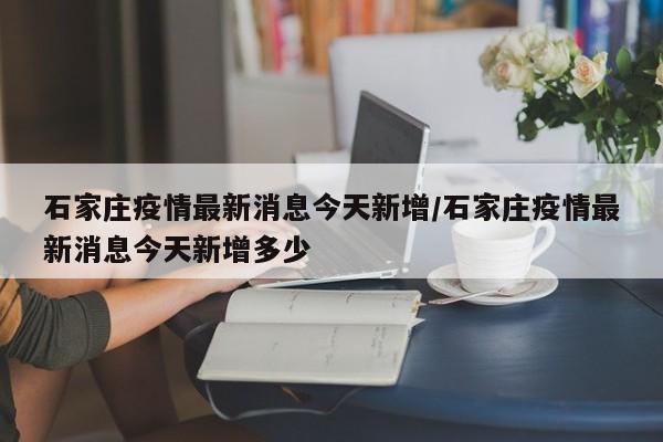 石家庄疫情最新消息今天新增/石家庄疫情最新消息今天新增多少