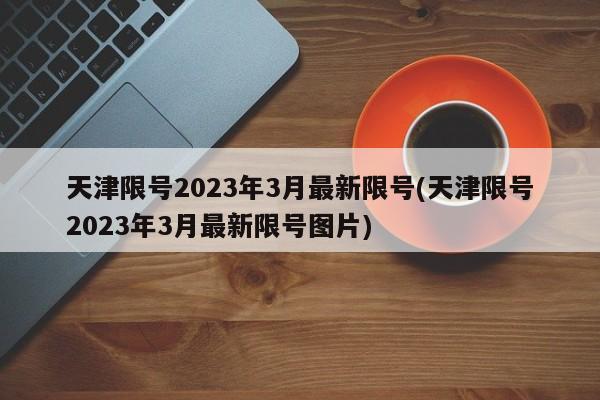 天津限号2023年3月最新限号(天津限号2023年3月最新限号图片)