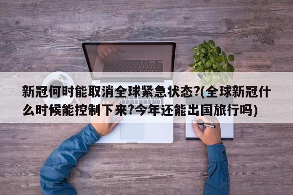 新冠何时能取消全球紧急状态?(全球新冠什么时候能控制下来?今年还能出国旅行吗)