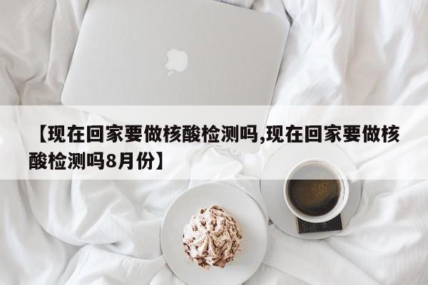 【现在回家要做核酸检测吗,现在回家要做核酸检测吗8月份】