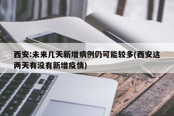 西安:未来几天新增病例仍可能较多(西安这两天有没有新增疫情)