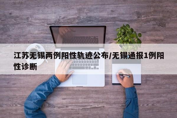 江苏无锡两例阳性轨迹公布/无锡通报1例阳性诊断