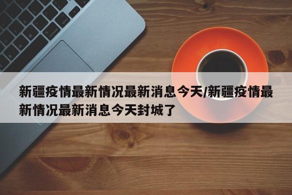 新疆疫情最新情况最新消息今天/新疆疫情最新情况最新消息今天封城了