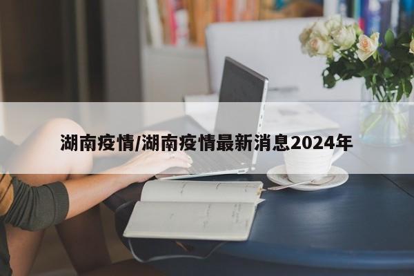 湖南疫情/湖南疫情最新消息2024年