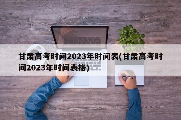 甘肃高考时间2023年时间表(甘肃高考时间2023年时间表格)