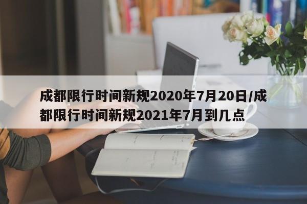 成都限行时间新规2020年7月20日/成都限行时间新规2021年7月到几点