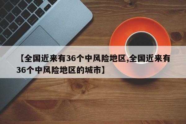 【全国近来有36个中风险地区,全国近来有36个中风险地区的城市】