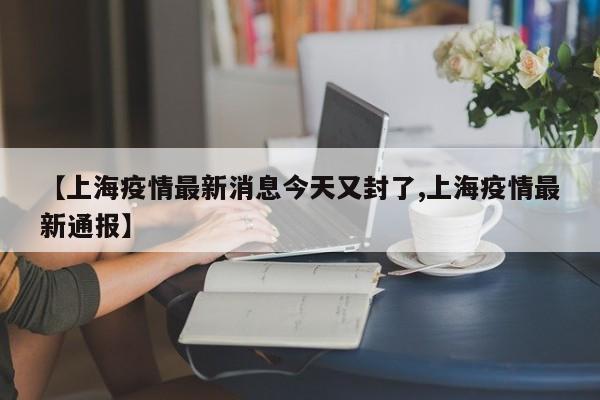 【上海疫情最新消息今天又封了,上海疫情最新通报】