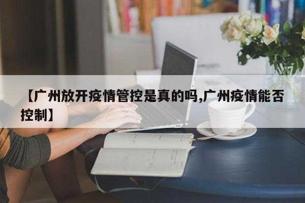 【广州放开疫情管控是真的吗,广州疫情能否控制】