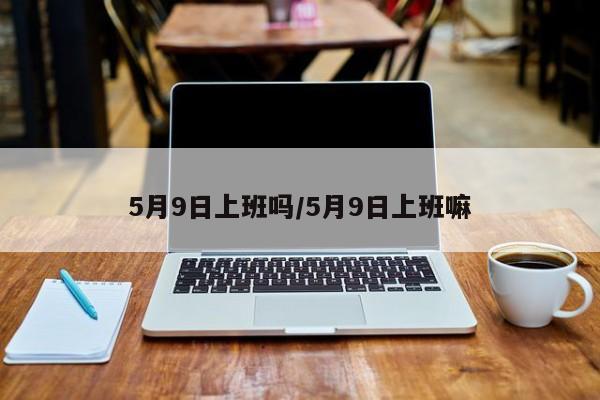 5月9日上班吗/5月9日上班嘛