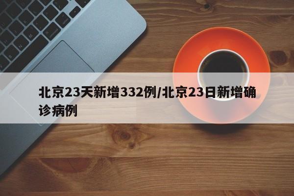 北京23天新增332例/北京23日新增确诊病例