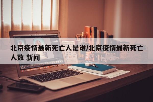 北京疫情最新死亡人是谁/北京疫情最新死亡人数 新闻