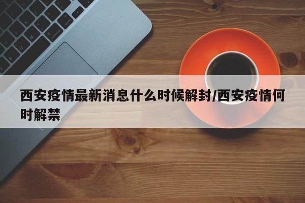 西安疫情最新消息什么时候解封/西安疫情何时解禁