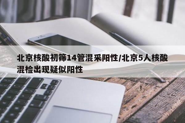 北京核酸初筛14管混采阳性/北京5人核酸混检出现疑似阳性